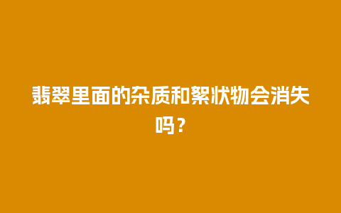 翡翠里面的杂质和絮状物会消失吗？
