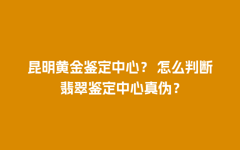 昆明黄金鉴定中心？ 怎么判断翡翠鉴定中心真伪？