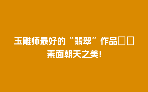 玉雕师最好的“翡翠”作品――素面朝天之美!