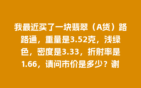 我最近买了一块翡翠（A货）路路通，重量是3.52克，浅绿色，密度是3.33，折射率是1.66，请问市价是多少？谢