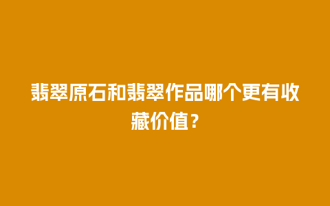 翡翠原石和翡翠作品哪个更有收藏价值？