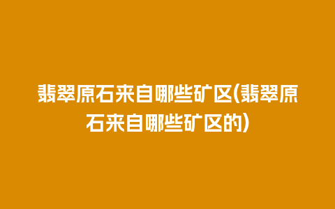 翡翠原石来自哪些矿区(翡翠原石来自哪些矿区的)