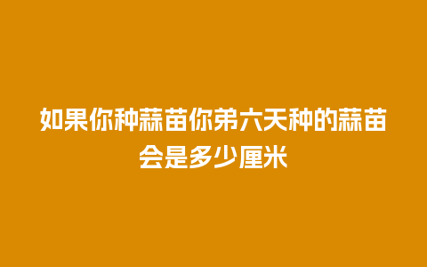 如果你种蒜苗你弟六天种的蒜苗会是多少厘米