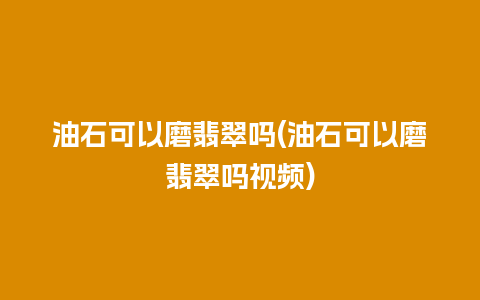 油石可以磨翡翠吗(油石可以磨翡翠吗视频)