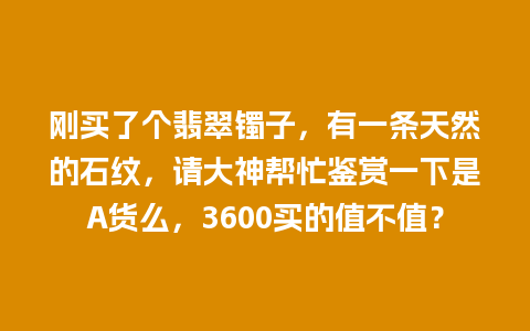 刚买了个翡翠镯子，有一条天然的石纹，请大神帮忙鉴赏一下是A货么，3600买的值不值？