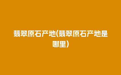 翡翠原石产地(翡翠原石产地是哪里)