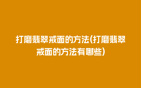 打磨翡翠戒面的方法(打磨翡翠戒面的方法有哪些)