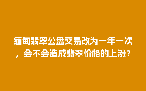 缅甸翡翠公盘交易改为一年一次，会不会造成翡翠价格的上涨？