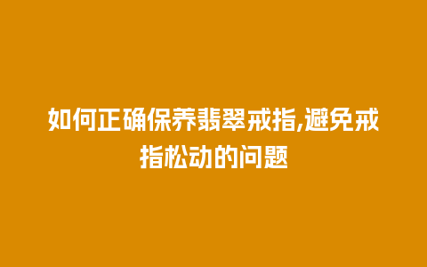 如何正确保养翡翠戒指,避免戒指松动的问题