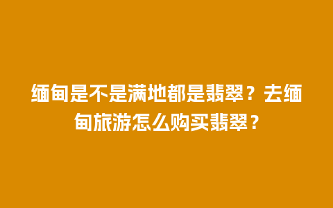 缅甸是不是满地都是翡翠？去缅甸旅游怎么购买翡翠？