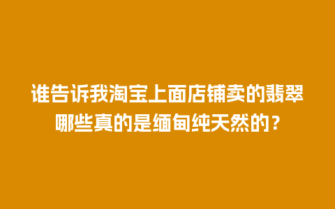 谁告诉我淘宝上面店铺卖的翡翠哪些真的是缅甸纯天然的？