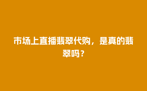 市场上直播翡翠代购，是真的翡翠吗？