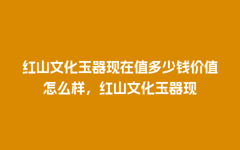 红山文化玉器现在值多少钱价值怎么样，红山文化玉器现