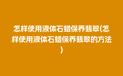 怎样使用液体石蜡保养翡翠(怎样使用液体石蜡保养翡翠的方法)