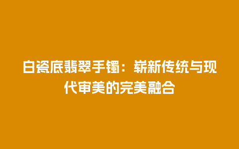 白瓷底翡翠手镯：崭新传统与现代审美的完美融合