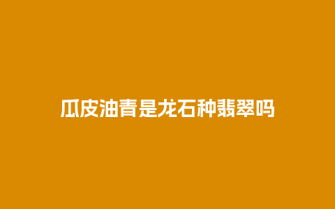 瓜皮油青是龙石种翡翠吗