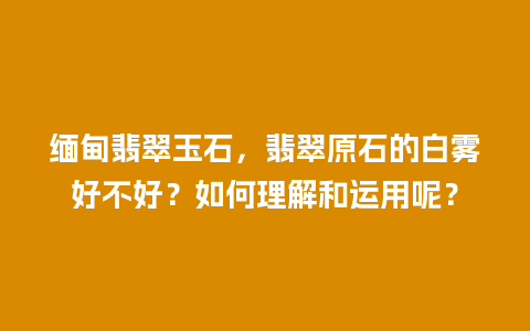 缅甸翡翠玉石，翡翠原石的白雾好不好？如何理解和运用呢？