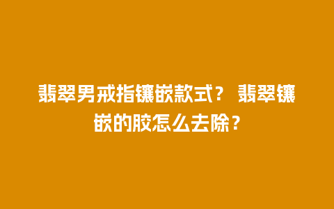 翡翠男戒指镶嵌款式？ 翡翠镶嵌的胶怎么去除？