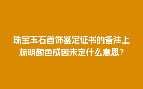 珠宝玉石首饰鉴定证书的备注上标明颜色成因未定什么意思？