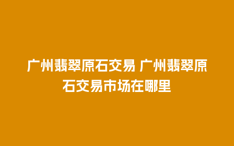 广州翡翠原石交易 广州翡翠原石交易市场在哪里