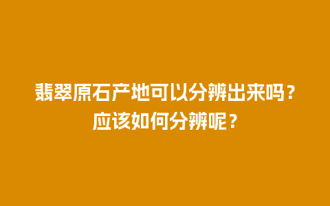 翡翠原石产地可以分辨出来吗？应该如何分辨呢？