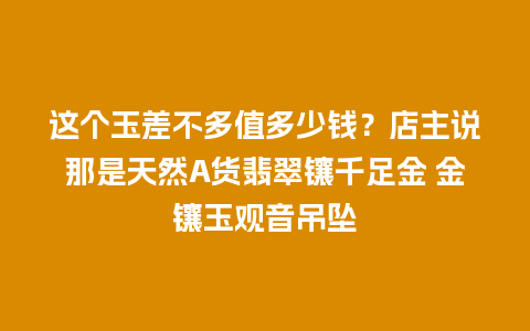 这个玉差不多值多少钱？店主说那是天然A货翡翠镶千足金 金镶玉观音吊坠