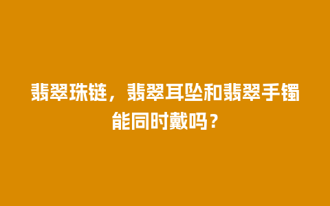 翡翠珠链，翡翠耳坠和翡翠手镯能同时戴吗？