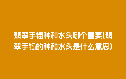 翡翠手镯种和水头哪个重要(翡翠手镯的种和水头是什么意思)