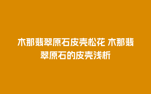 木那翡翠原石皮壳松花 木那翡翠原石的皮壳浅析