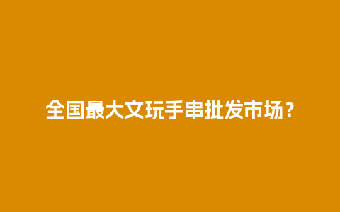 全国最大文玩手串批发市场？