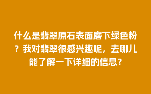 什么是翡翠原石表面磨下绿色粉？我对翡翠很感兴趣呢，去哪儿能了解一下详细的信息？