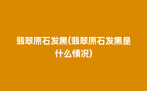 翡翠原石发黑(翡翠原石发黑是什么情况)