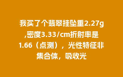 我买了个翡翠挂坠重2.27g,密度3.33/cm折射率是1.66（点测），光性特征非集合体，吸收光