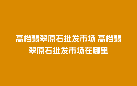 高档翡翠原石批发市场 高档翡翠原石批发市场在哪里