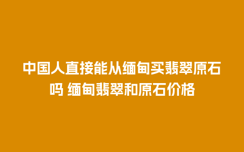 中国人直接能从缅甸买翡翠原石吗 缅甸翡翠和原石价格