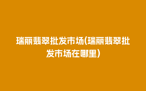 瑞丽翡翠批发市场(瑞丽翡翠批发市场在哪里)