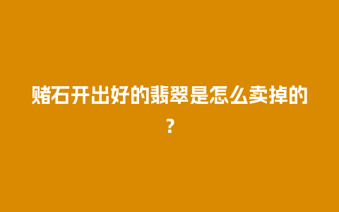 赌石开出好的翡翠是怎么卖掉的？