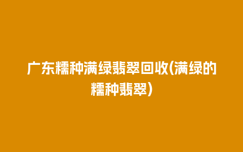 广东糯种满绿翡翠回收(满绿的糯种翡翠)