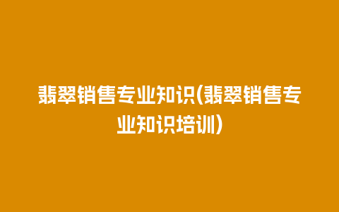 翡翠销售专业知识(翡翠销售专业知识培训)