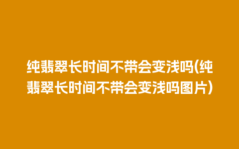 纯翡翠长时间不带会变浅吗(纯翡翠长时间不带会变浅吗图片)