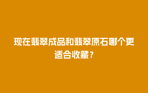 现在翡翠成品和翡翠原石哪个更适合收藏？