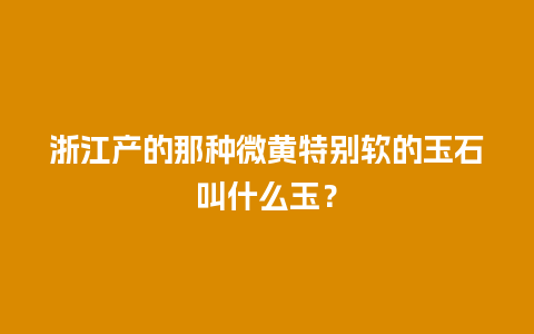 浙江产的那种微黄特别软的玉石叫什么玉？