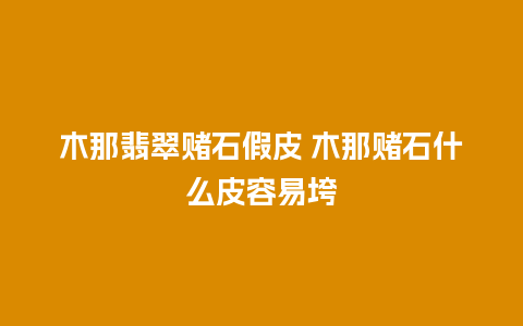 木那翡翠赌石假皮 木那赌石什么皮容易垮