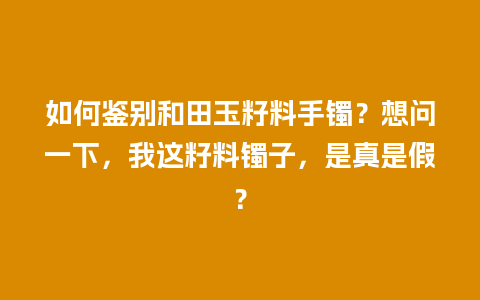 如何鉴别和田玉籽料手镯？想问一下，我这籽料镯子，是真是假？