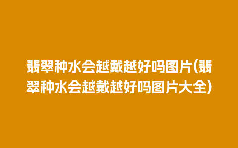 翡翠种水会越戴越好吗图片(翡翠种水会越戴越好吗图片大全)
