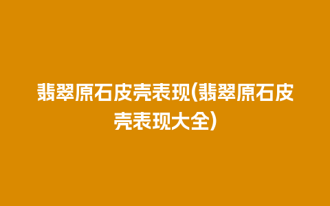 翡翠原石皮壳表现(翡翠原石皮壳表现大全)