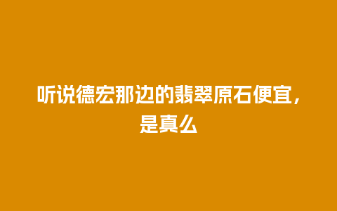 听说德宏那边的翡翠原石便宜，是真么