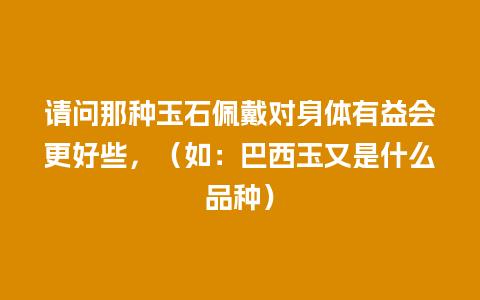 请问那种玉石佩戴对身体有益会更好些，（如：巴西玉又是什么品种）