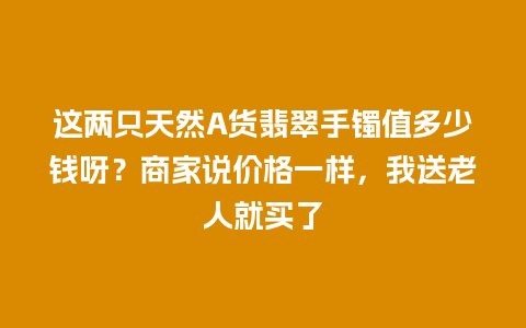 这两只天然A货翡翠手镯值多少钱呀？商家说价格一样，我送老人就买了