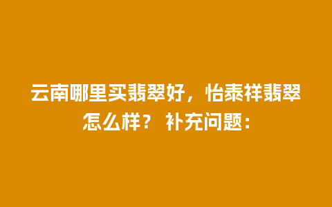 云南哪里买翡翠好，怡泰祥翡翠怎么样？ 补充问题：